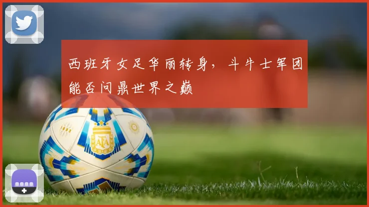 西班牙女足华丽转身，斗牛士军团能否问鼎世界之巅