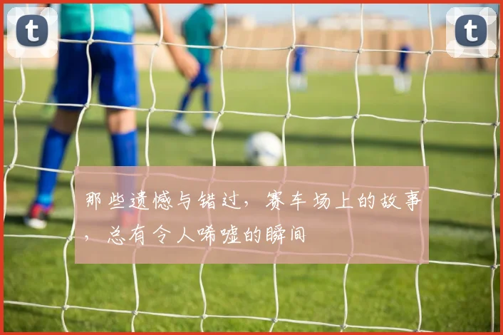 那些遗憾与错过，赛车场上的故事，总有令人唏嘘的瞬间