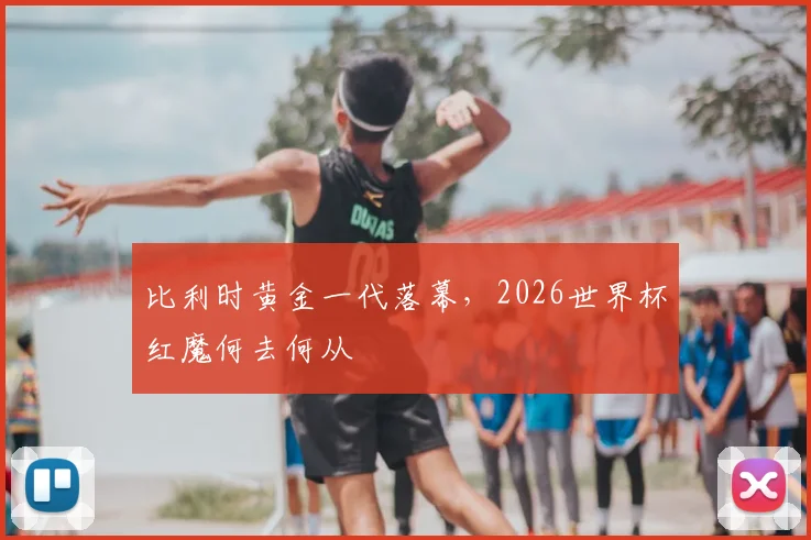 比利时黄金一代落幕，2026世界杯红魔何去何从