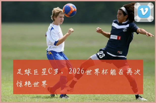 足球巨星C罗，2026世界杯能否再次惊艳世界
