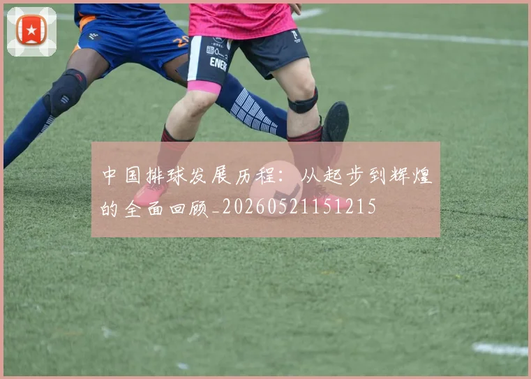 中国排球发展历程：从起步到辉煌的全面回顾_20260521151215