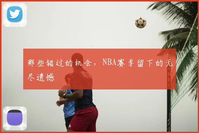 那些错过的机会，NBA赛季留下的无尽遗憾