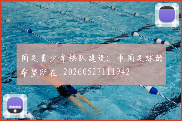 国足青少年梯队建设：中国足球的希望所在_20260527111942
