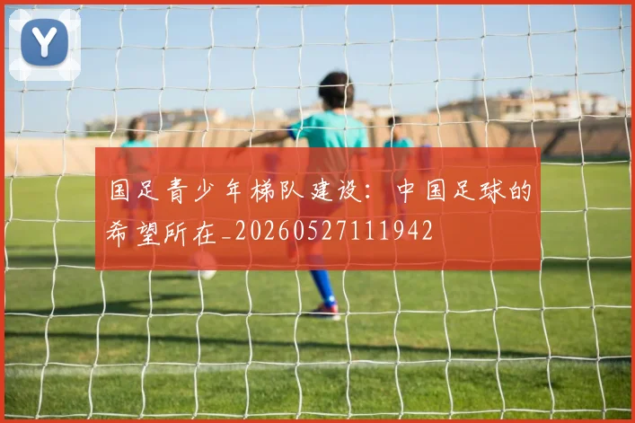 国足青少年梯队建设：中国足球的希望所在_20260527111942