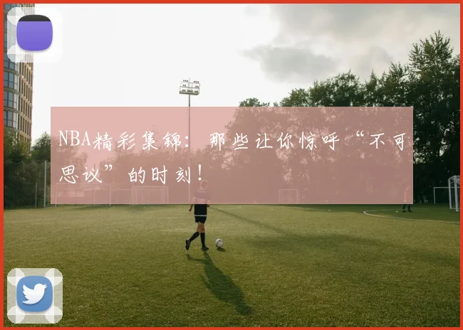 NBA精彩集锦：那些让你惊呼“不可思议”的时刻！