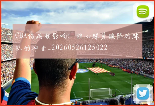 CBA伤病潮影响：核心球员缺阵对球队的冲击_20260526125022
