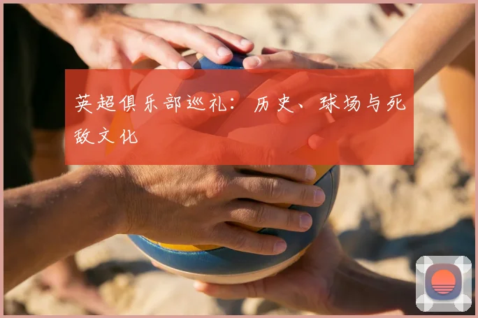英超俱乐部巡礼：历史、球场与死敌文化