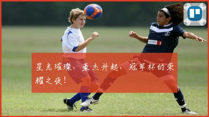星光璀璨，豪杰并起，冠军杯的荣耀之夜！