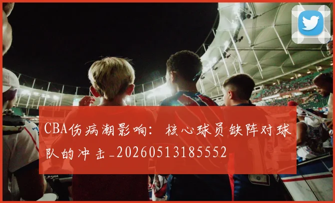 CBA伤病潮影响：核心球员缺阵对球队的冲击_20260513185552