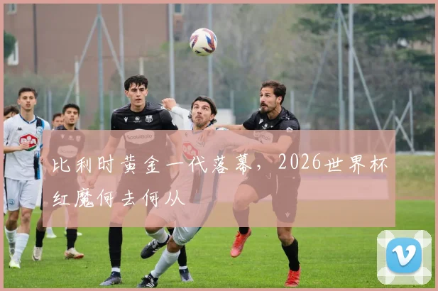 比利时黄金一代落幕，2026世界杯红魔何去何从