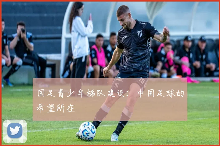 国足青少年梯队建设：中国足球的希望所在