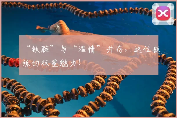 “铁腕”与“温情”并存，这位教练的双重魅力！
